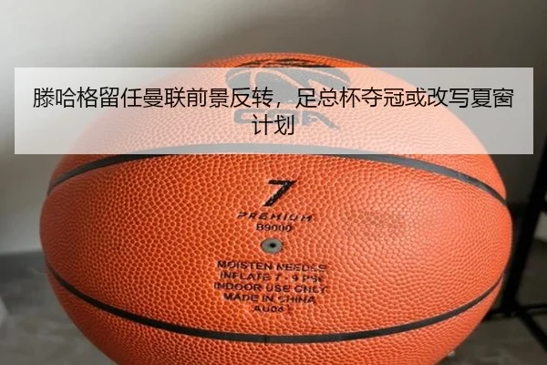 滕哈格留任曼联前景反转，足总杯夺冠或改写夏窗计划
